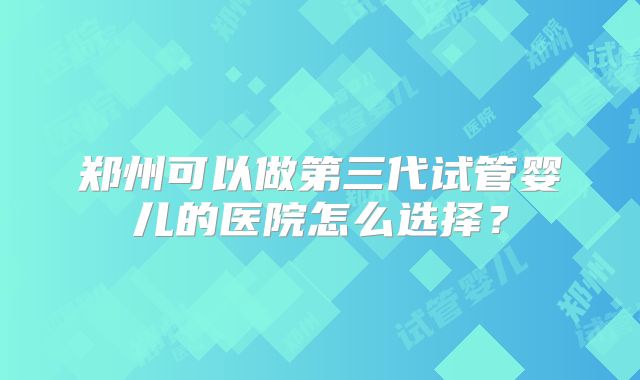 郑州可以做第三代试管婴儿的医院怎么选择？
