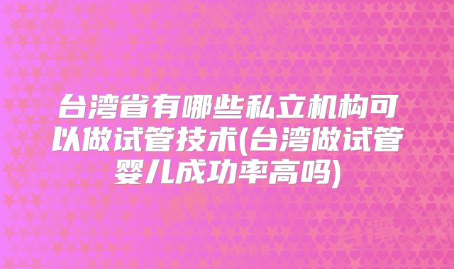 台湾省有哪些私立机构可以做试管技术(台湾做试管婴儿成功率高吗)