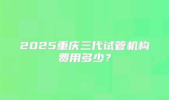 2025重庆三代试管机构费用多少？