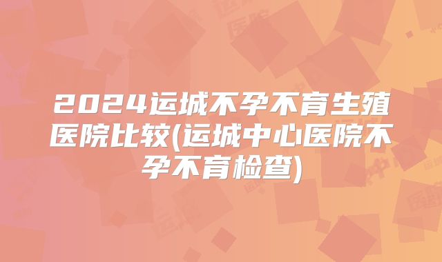 2024运城不孕不育生殖医院比较(运城中心医院不孕不育检查)