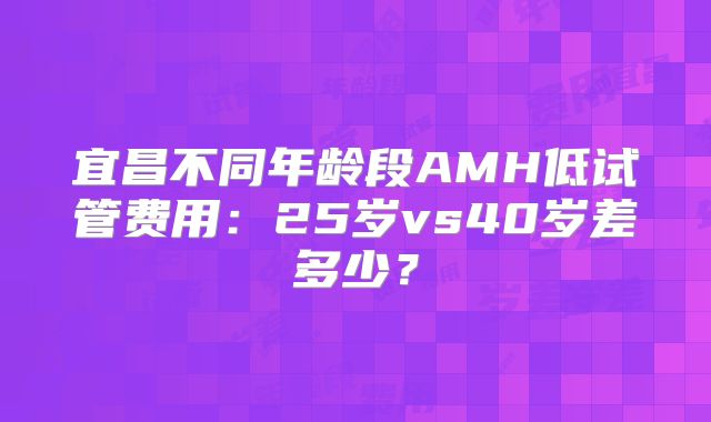 宜昌不同年龄段AMH低试管费用：25岁vs40岁差多少？