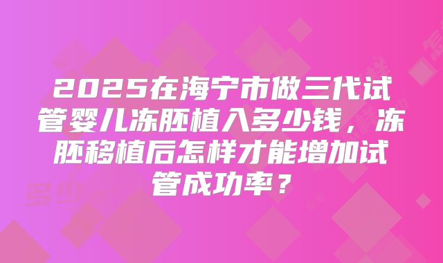 2025在海宁市做三代试管婴儿冻胚植入多少钱，冻胚移植后怎样才能增加试管成功率？