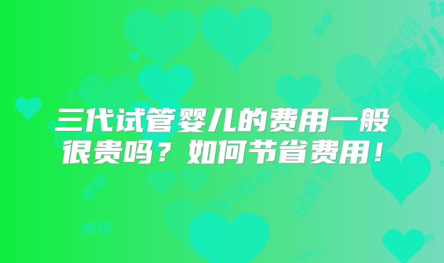 三代试管婴儿的费用一般很贵吗？如何节省费用！