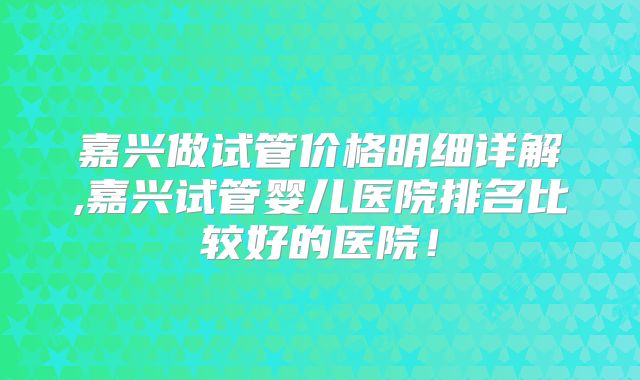 嘉兴做试管价格明细详解,嘉兴试管婴儿医院排名比较好的医院!