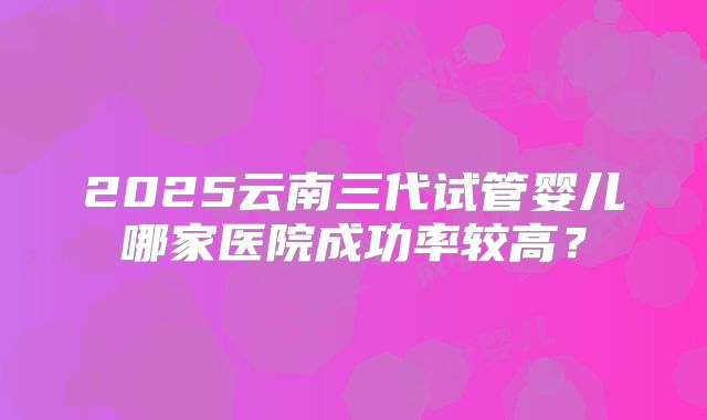 2025云南三代试管婴儿哪家医院成功率较高？