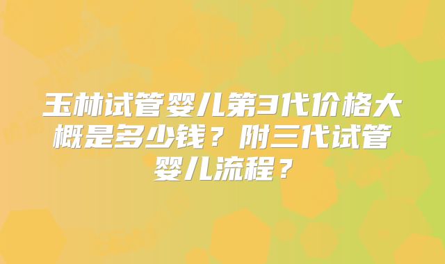 玉林试管婴儿第3代价格大概是多少钱？附三代试管婴儿流程？