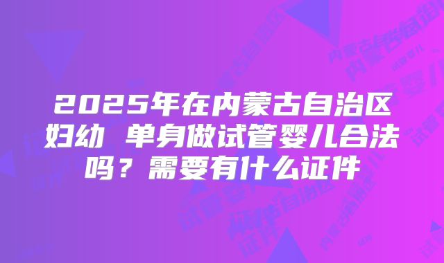 2025年在内蒙古自治区妇幼 单身做试管婴儿合法吗？需要有什么证件