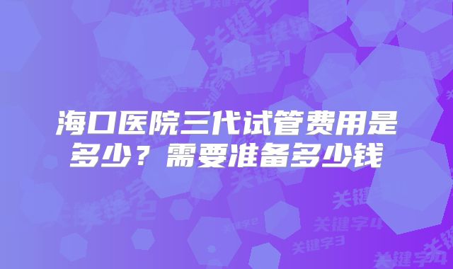 海口医院三代试管费用是多少?需要准备多少钱