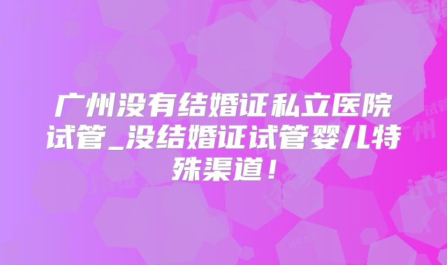 广州没有结婚证私立医院试管_没结婚证试管婴儿特殊渠道！