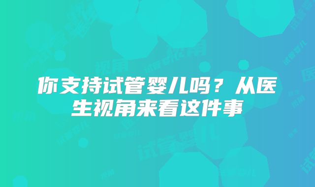 你支持试管婴儿吗？从医生视角来看这件事
