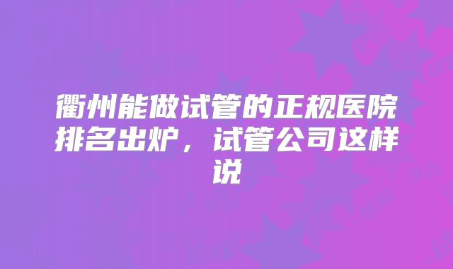 衢州能做试管的正规医院排名出炉，试管公司这样说