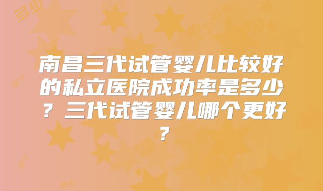 南昌三代试管婴儿比较好的私立医院成功率是多少？三代试管婴儿哪个更好？