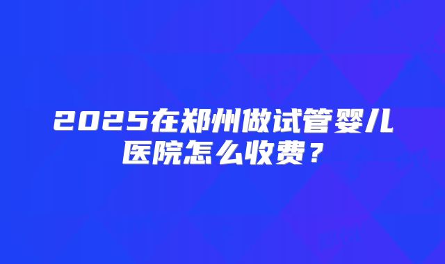 2025在郑州做试管婴儿医院怎么收费？