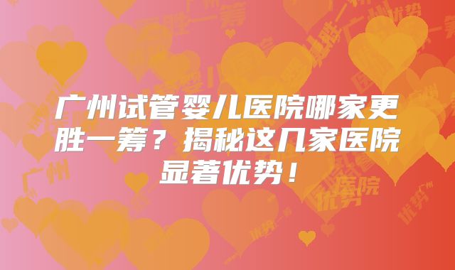 广州试管婴儿医院哪家更胜一筹?揭秘这几家医院显著优势!