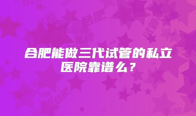合肥能做三代试管的私立医院靠谱么？