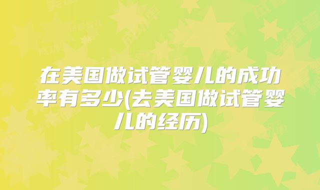 在美国做试管婴儿的成功率有多少(去美国做试管婴儿的经历)