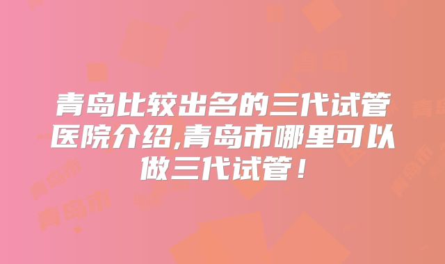 青岛比较出名的三代试管医院介绍,青岛市哪里可以做三代试管！