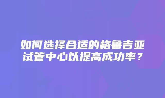 如何选择合适的格鲁吉亚试管中心以提高成功率?