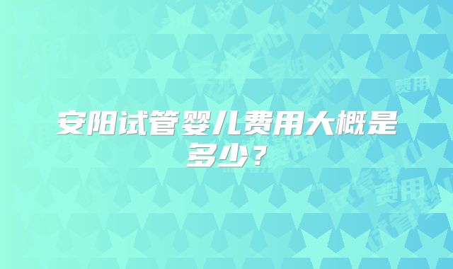安阳试管婴儿费用大概是多少?