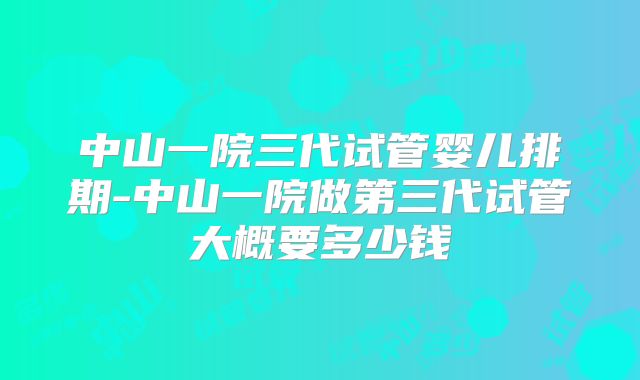 中山一院三代试管婴儿排期-中山一院做第三代试管大概要多少钱