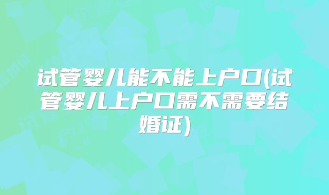 试管婴儿能不能上户口(试管婴儿上户口需不需要结婚证)