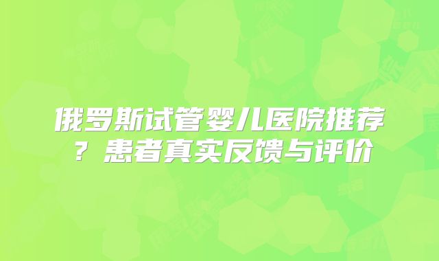 俄罗斯试管婴儿医院推荐?患者真实反馈与评价
