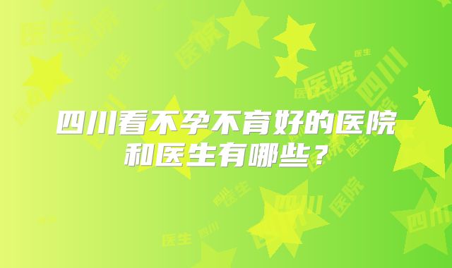 四川看不孕不育好的医院和医生有哪些？