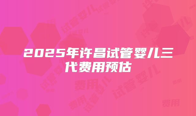 2025年许昌试管婴儿三代费用预估