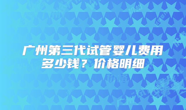 广州第三代试管婴儿费用多少钱？价格明细
