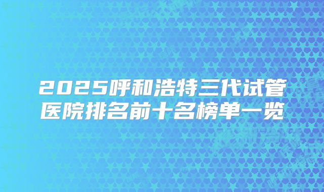 2025呼和浩特三代试管医院排名前十名榜单一览