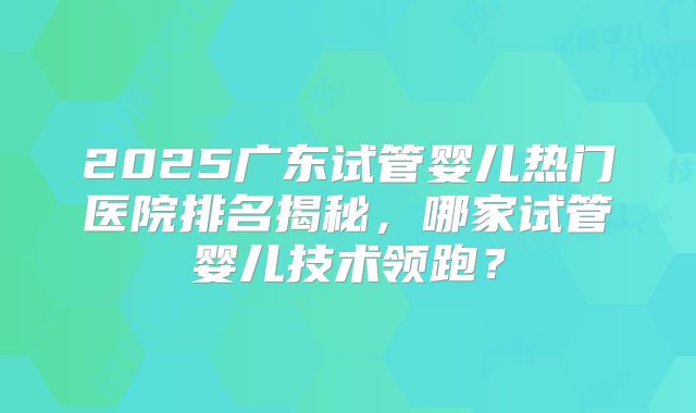 2025广东试管婴儿热门医院排名揭秘，哪家试管婴儿技术领跑？