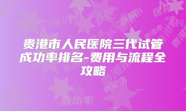 贵港市人民医院三代试管成功率排名-费用与流程全攻略