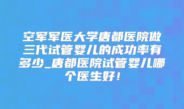 空军军医大学唐都医院做三代试管婴儿的成功率有多少_唐都医院试管婴儿哪个医生好！