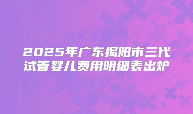 2025年广东揭阳市三代试管婴儿费用明细表出炉