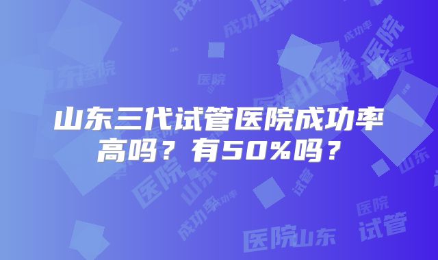 山东三代试管医院成功率高吗?有50%吗?