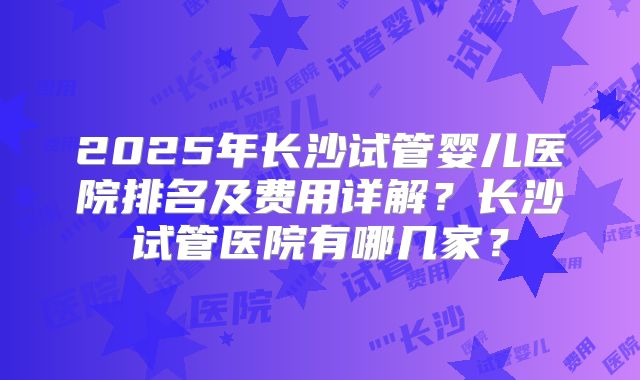 2025年长沙试管婴儿医院排名及费用详解？长沙试管医院有哪几家？