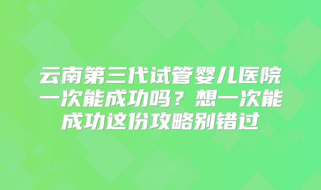 云南第三代试管婴儿医院一次能成功吗?想一次能成功这份攻略别错过