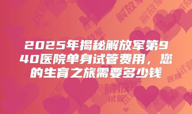 2025年揭秘解放军第940医院单身试管费用，您的生育之旅需要多少钱