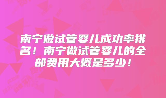 南宁做试管婴儿成功率排名！南宁做试管婴儿的全部费用大概是多少！