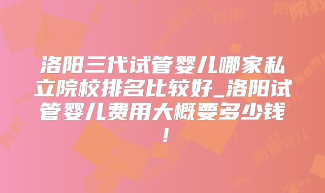 洛阳三代试管婴儿哪家私立院校排名比较好_洛阳试管婴儿费用大概要多少钱!