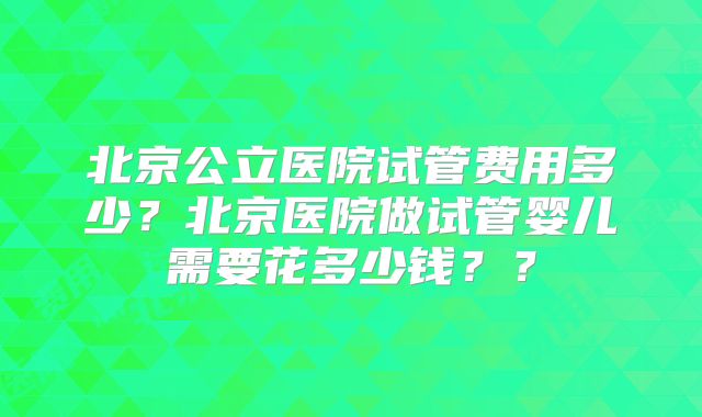 北京公立医院试管费用多少？北京医院做试管婴儿需要花多少钱？？