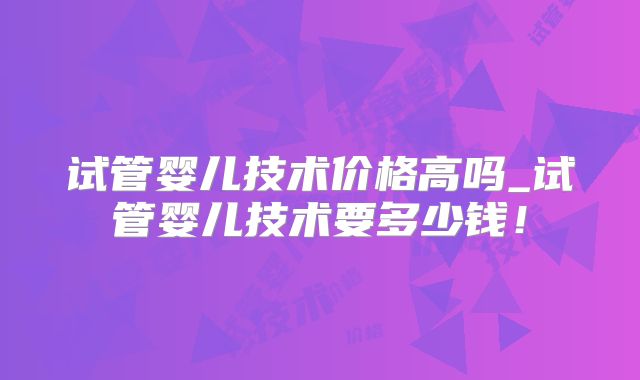 试管婴儿技术价格高吗_试管婴儿技术要多少钱！