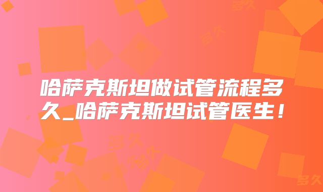 哈萨克斯坦做试管流程多久_哈萨克斯坦试管医生!