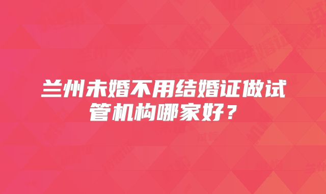 兰州未婚不用结婚证做试管机构哪家好?