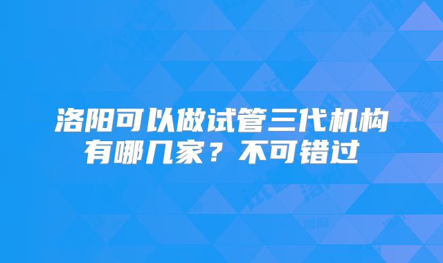 洛阳可以做试管三代机构有哪几家？不可错过