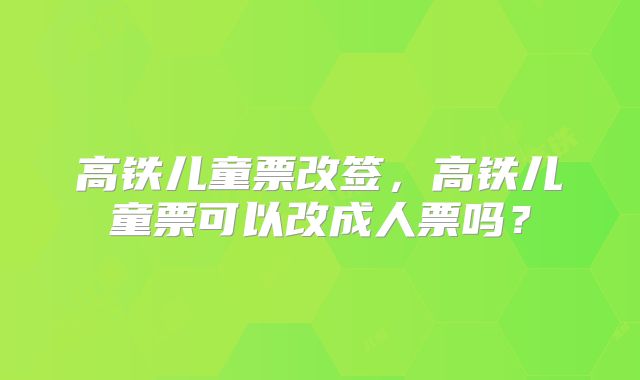 高铁儿童票改签，高铁儿童票可以改成人票吗？