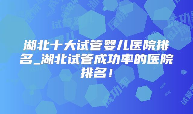 湖北十大试管婴儿医院排名_湖北试管成功率的医院排名!