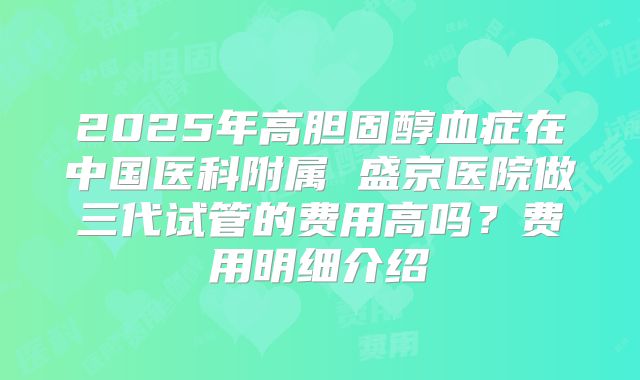 2025年高胆固醇血症在中国医科附属 盛京医院做三代试管的费用高吗？费用明细介绍
