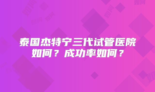 泰国杰特宁三代试管医院如何？成功率如何？