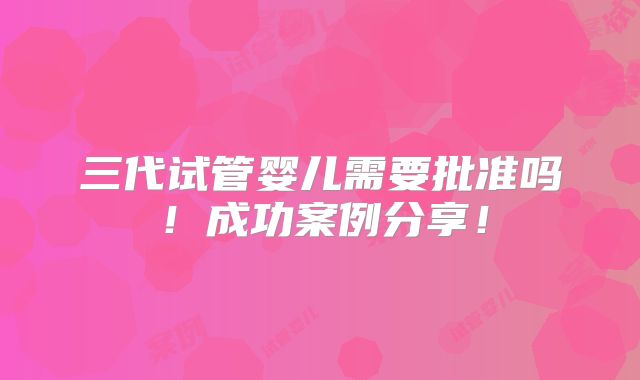 三代试管婴儿需要批准吗!成功案例分享!